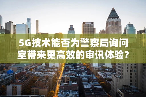 5G技术能否为警察局询问室带来更高效的审讯体验？