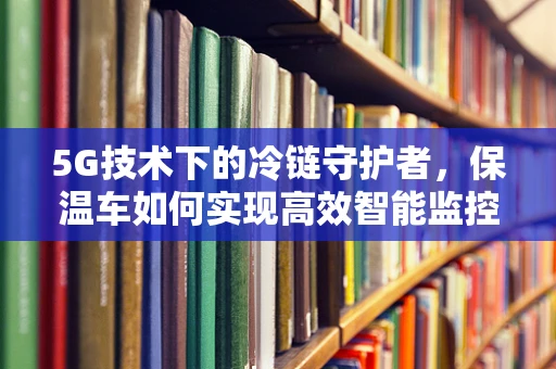 5G技术下的冷链守护者，保温车如何实现高效智能监控？