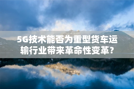 5G技术能否为重型货车运输行业带来革命性变革？