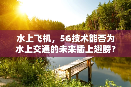 水上飞机，5G技术能否为水上交通的未来插上翅膀？