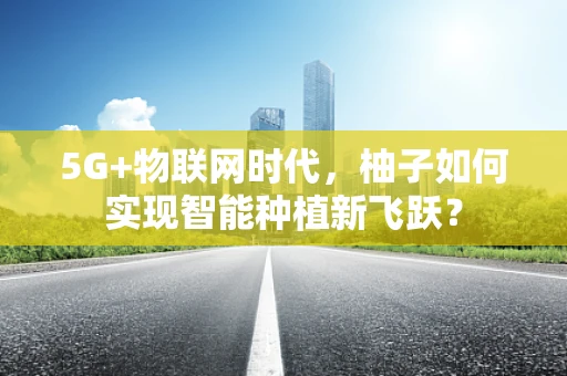 5G+物联网时代，柚子如何实现智能种植新飞跃？