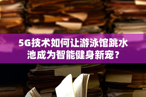 5G技术如何让游泳馆跳水池成为智能健身新宠？