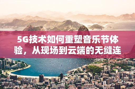 5G技术如何重塑音乐节体验，从现场到云端的无缝连接