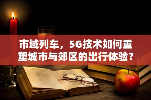 市域列车，5G技术如何重塑城市与郊区的出行体验？
