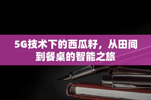 5G技术下的西瓜籽，从田间到餐桌的智能之旅