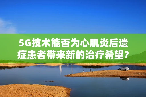 5G技术能否为心肌炎后遗症患者带来新的治疗希望？