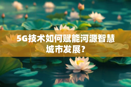 5G技术如何赋能河源智慧城市发展？
