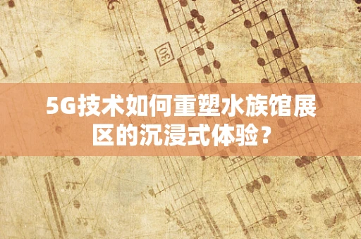 5G技术如何重塑水族馆展区的沉浸式体验？