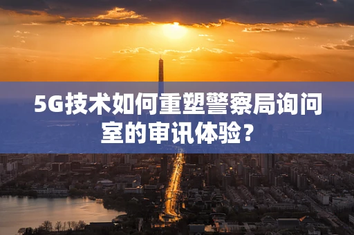 5G技术如何重塑警察局询问室的审讯体验？