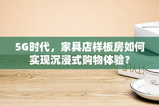 5G时代，家具店样板房如何实现沉浸式购物体验？