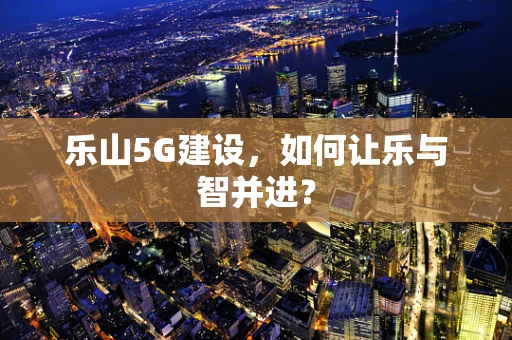 乐山5G建设，如何让乐与智并进？