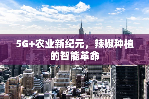 5G+农业新纪元，辣椒种植的智能革命
