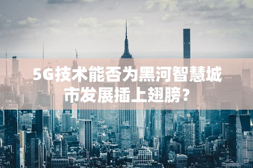 5G技术能否为黑河智慧城市发展插上翅膀？