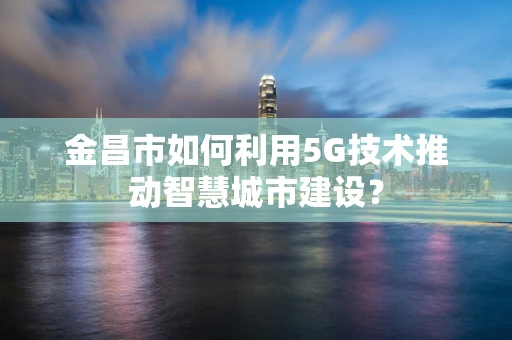 金昌市如何利用5G技术推动智慧城市建设？