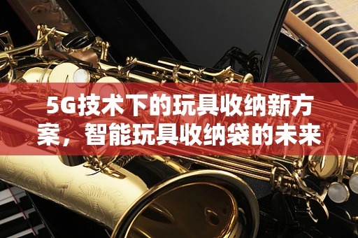 5G技术下的玩具收纳新方案，智能玩具收纳袋的未来趋势？