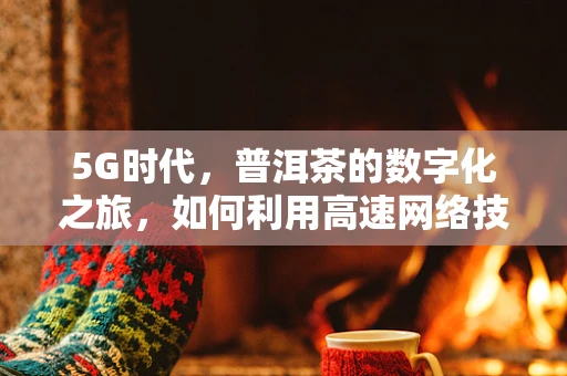 5G时代，普洱茶的数字化之旅，如何利用高速网络技术提升茶叶溯源与体验？