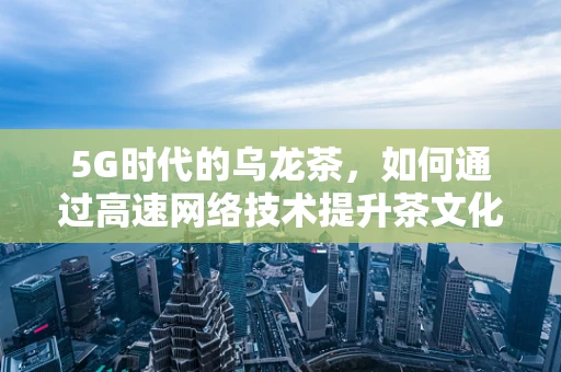 5G时代的乌龙茶，如何通过高速网络技术提升茶文化体验？