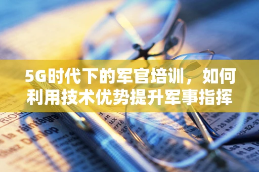 5G时代下的军官培训，如何利用技术优势提升军事指挥效率？