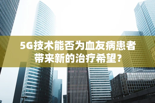 5G技术能否为血友病患者带来新的治疗希望？