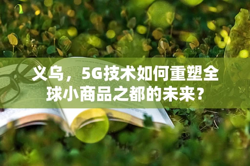 义乌，5G技术如何重塑全球小商品之都的未来？