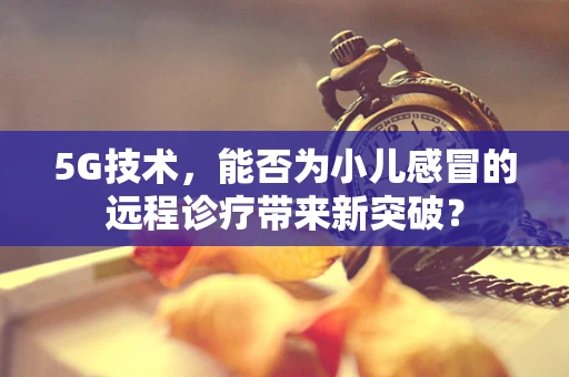 5G技术，能否为小儿感冒的远程诊疗带来新突破？