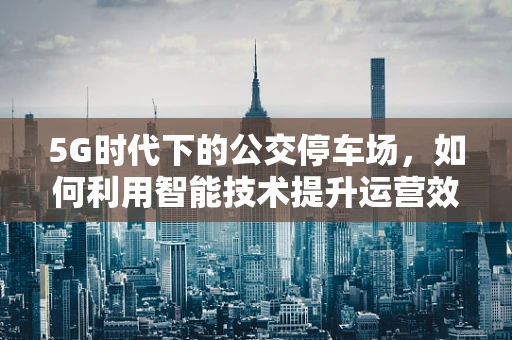 5G时代下的公交停车场，如何利用智能技术提升运营效率？