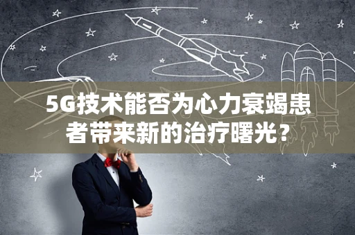 5G技术能否为心力衰竭患者带来新的治疗曙光？