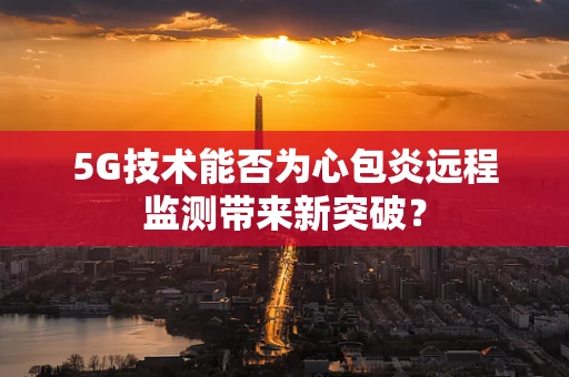 5G技术能否为心包炎远程监测带来新突破？