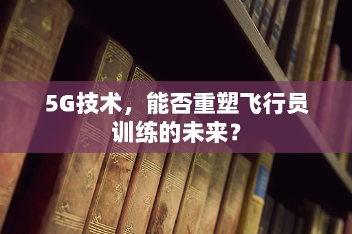 5G技术，能否重塑飞行员训练的未来？