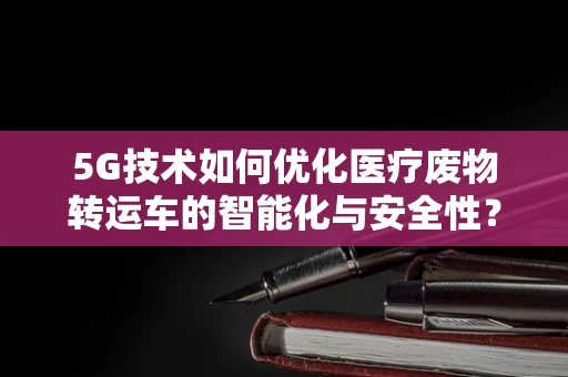 5G技术如何优化医疗废物转运车的智能化与安全性？
