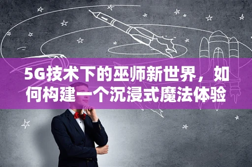 5G技术下的巫师新世界，如何构建一个沉浸式魔法体验？