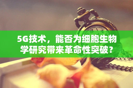 5G技术，能否为细胞生物学研究带来革命性突破？