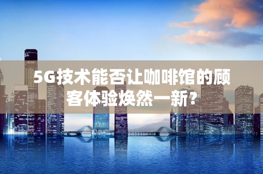5G技术能否让咖啡馆的顾客体验焕然一新？