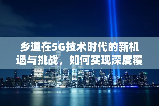 乡道在5G技术时代的新机遇与挑战，如何实现深度覆盖与高效运维？