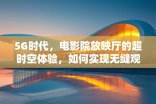 5G时代，电影院放映厅的超时空体验，如何实现无缝观影？