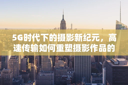 5G时代下的摄影新纪元，高速传输如何重塑摄影作品的即时共享与后期处理？