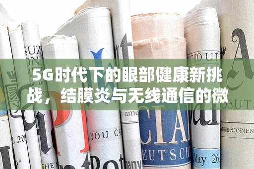 5G时代下的眼部健康新挑战，结膜炎与无线通信的微妙关系