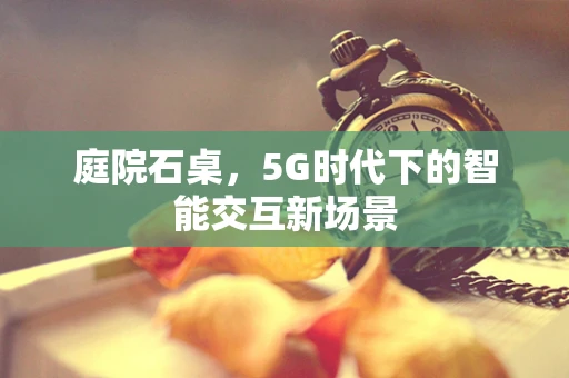 庭院石桌，5G时代下的智能交互新场景