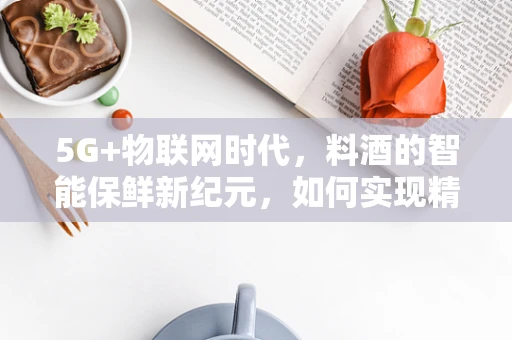 5G+物联网时代，料酒的智能保鲜新纪元，如何实现精准温控与防腐？