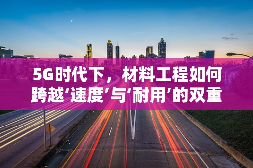 5G时代下，材料工程如何跨越‘速度’与‘耐用’的双重挑战？