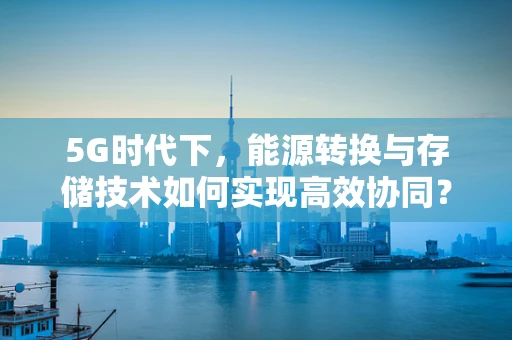 5G时代下，能源转换与存储技术如何实现高效协同？