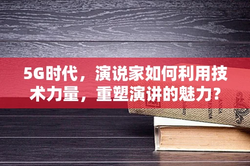 5G时代，演说家如何利用技术力量，重塑演讲的魅力？