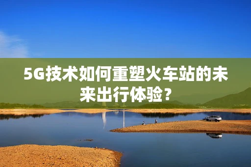 5G技术如何重塑火车站的未来出行体验？