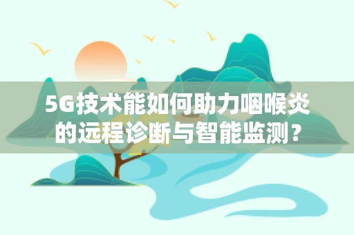 5G技术能如何助力咽喉炎的远程诊断与智能监测？