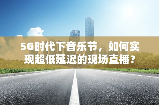 5G时代下音乐节，如何实现超低延迟的现场直播？