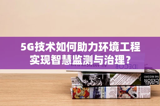 5G技术如何助力环境工程实现智慧监测与治理？