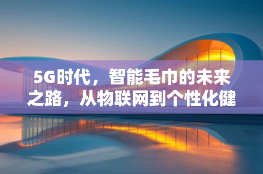 5G时代，智能毛巾的未来之路，从物联网到个性化健康管理