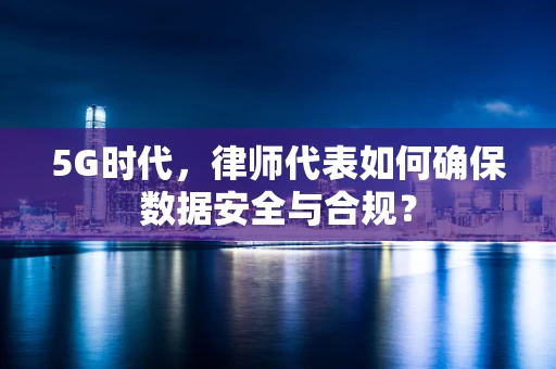 5G时代，律师代表如何确保数据安全与合规？