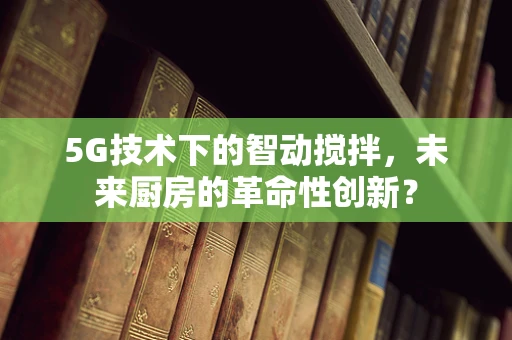 5G技术下的智动搅拌，未来厨房的革命性创新？