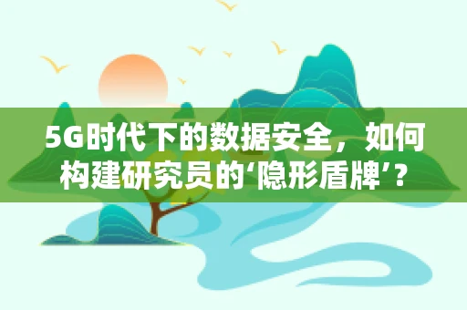 5G时代下的数据安全，如何构建研究员的‘隐形盾牌’？